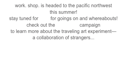 work. shop. is headed to the pacific northwest 
this summer!
stay tuned for here for goings on and whereabouts!  
check out the kickstarter campaign 
to learn more about the traveling art experiment—
a collaboration of strangers...

special thanks to the arts council of santa cruz for supporting this project

